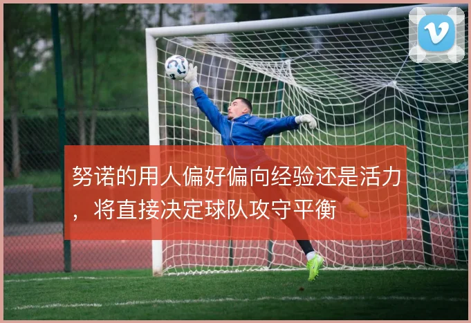 努诺的用人偏好偏向经验还是活力，将直接决定球队攻守平衡