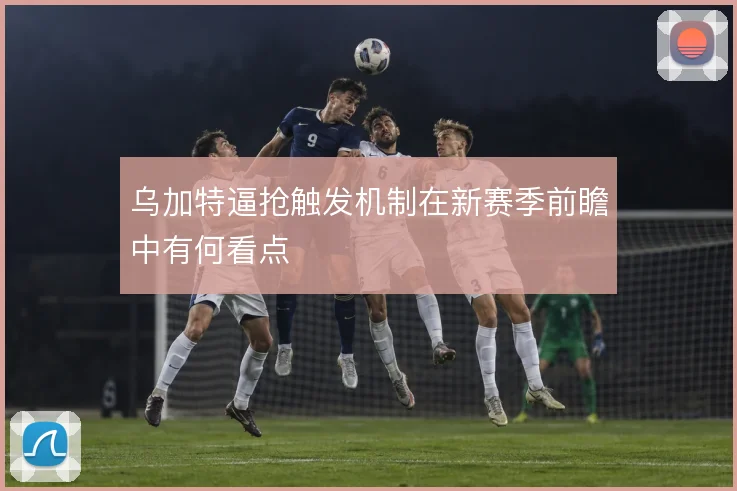 乌加特逼抢触发机制在新赛季前瞻中有何看点