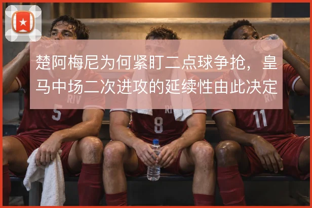 楚阿梅尼为何紧盯二点球争抢，皇马中场二次进攻的延续性由此决定