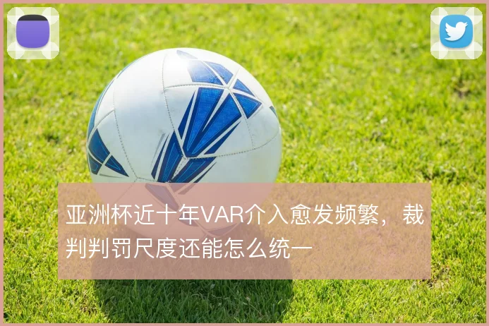亚洲杯近十年VAR介入愈发频繁，裁判判罚尺度还能怎么统一