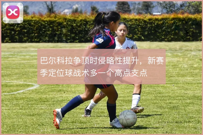 巴尔科拉争顶时侵略性提升,新赛季定位球战术多一个高点支点