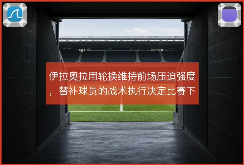 伊拉奥拉用轮换维持前场压迫强度，替补球员的战术执行决定比赛下限