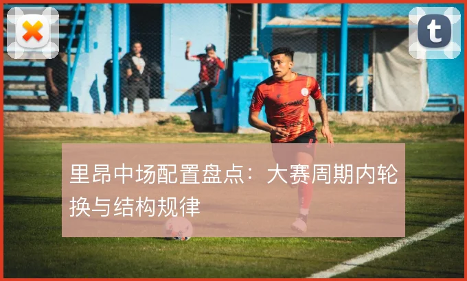 里昂中场配置盘点：大赛周期内轮换与结构规律