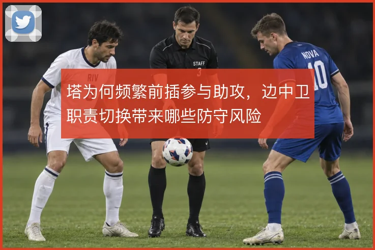 塔为何频繁前插参与助攻，边中卫职责切换带来哪些防守风险