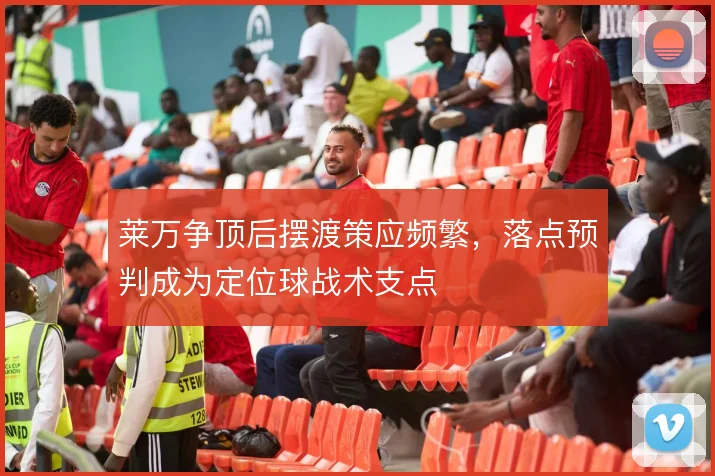 莱万争顶后摆渡策应频繁，落点预判成为定位球战术支点