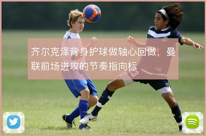 齐尔克泽背身护球做轴心回做，曼联前场进攻的节奏指向标