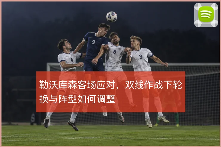 勒沃库森客场应对,双线作战下轮换与阵型如何调整