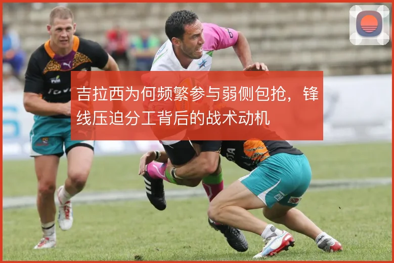 吉拉西为何频繁参与弱侧包抢，锋线压迫分工背后的战术动机