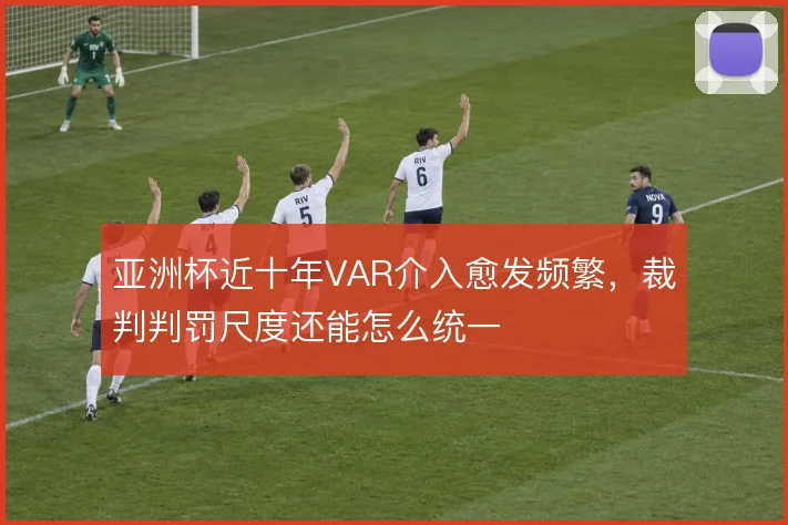 亚洲杯近十年VAR介入愈发频繁，裁判判罚尺度还能怎么统一
