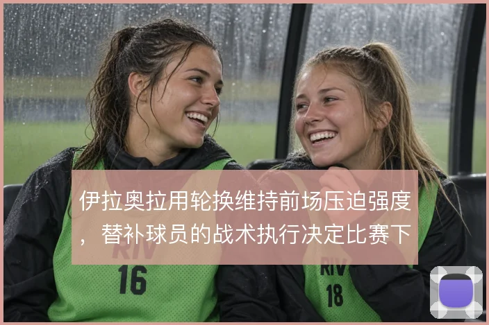 伊拉奥拉用轮换维持前场压迫强度，替补球员的战术执行决定比赛下限