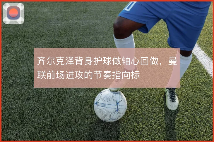 齐尔克泽背身护球做轴心回做，曼联前场进攻的节奏指向标
